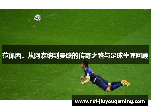 范佩西：从阿森纳到曼联的传奇之路与足球生涯回顾