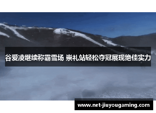 谷爱凌继续称霸雪场 崇礼站轻松夺冠展现绝佳实力