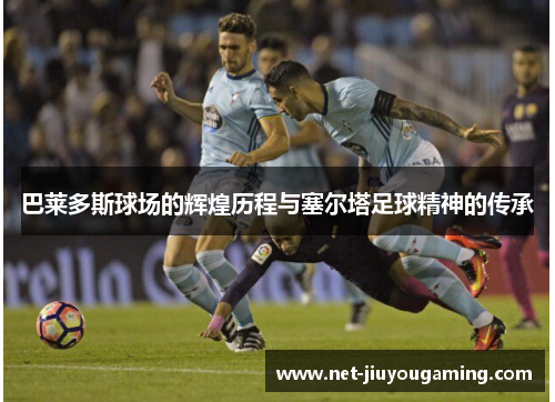巴莱多斯球场的辉煌历程与塞尔塔足球精神的传承