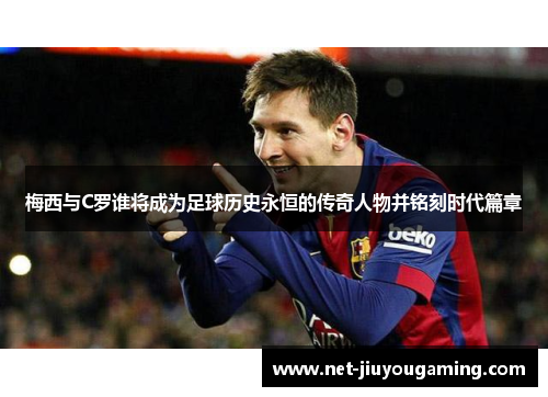 梅西与C罗谁将成为足球历史永恒的传奇人物并铭刻时代篇章