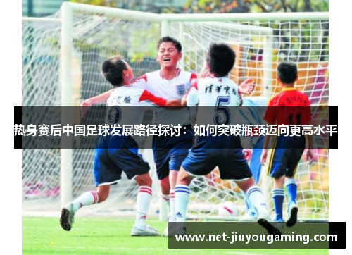 热身赛后中国足球发展路径探讨：如何突破瓶颈迈向更高水平
