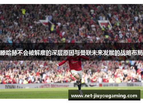滕哈赫不会被解雇的深层原因与曼联未来发展的战略布局