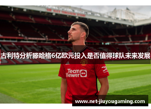 古利特分析滕哈格6亿欧元投入是否值得球队未来发展