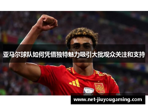 亚马尔球队如何凭借独特魅力吸引大批观众关注和支持