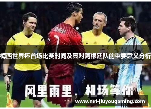 梅西世界杯首场比赛时间及其对阿根廷队的重要意义分析