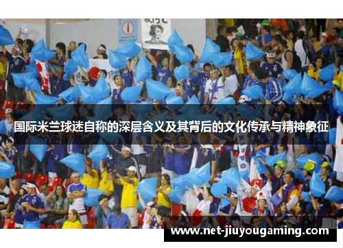 国际米兰球迷自称的深层含义及其背后的文化传承与精神象征